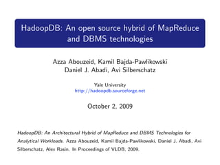 HadoopDB: An open source hybrid of MapReduce
           and DBMS technologies

                Azza Abouzeid, Kamil Bajda-Pawlikowski
                   Daniel J. Abadi, Avi Silberschatz

                                 Yale University
                         http://hadoopdb.sourceforge.net


                               October 2, 2009


HadoopDB: An Architectural Hybrid of MapReduce and DBMS Technologies for
Analytical Workloads. Azza Abouzeid, Kamil Bajda-Pawlikowski, Daniel J. Abadi, Avi
Silberschatz, Alex Rasin. In Proceedings of VLDB, 2009.
 