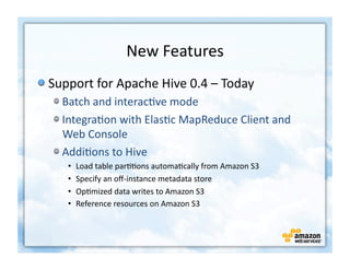 New	
  Features
                                             	
  
!  Support	
  for	
  Apache	
  Hive	
  0.4	
  –	
  Today	
  
    !  Batch	
  and	
  interac+ve	
  mode	
  
    !  Integra+on	
  with	
  Elas+c	
  MapReduce	
  Client	
  and	
  
       Web	
  Console	
  
    !  Addi+ons	
  to	
  Hive	
  	
  
        •    Load	
  table	
  par++ons	
  automa+cally	
  from	
  Amazon	
  S3	
  
        •    Specify	
  an	
  oﬀ-­‐instance	
  metadata	
  store	
  	
  
        •    Op+mized	
  data	
  writes	
  to	
  Amazon	
  S3	
  
        •    Reference	
  resources	
  on	
  Amazon	
  S3	
  
 