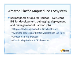 Amazon	
  Elas+c	
  MapReduce	
  Ecosystem	
  
!  Karmasphere	
  Studio	
  for	
  Hadoop	
  –	
  NetBeans	
  
   IDE	
  for	
  development,	
  debugging,	
  deployment	
  
   and	
  management	
  of	
  Hadoop	
  jobs	
  
   !    Deploy	
  Hadoop	
  jobs	
  to	
  Elas+c	
  MapReduce	
  
   !    Monitor	
  progress	
  of	
  Elas+c	
  MapReduce	
  job	
  ﬂows	
  
   !    Amazon	
  S3	
  ﬁle	
  browser	
  
   !    Elas+c	
  MapReduce	
  HDFS	
  browser	
  
 