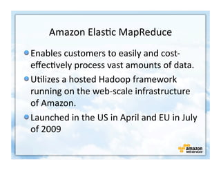 Amazon	
  Elas+c	
  MapReduce	
  
!  Enables	
  customers	
  to	
  easily	
  and	
  cost-­‐
   eﬀec+vely	
  process	
  vast	
  amounts	
  of	
  data.	
  	
  
!  U+lizes	
  a	
  hosted	
  Hadoop	
  framework	
  
   running	
  on	
  the	
  web-­‐scale	
  infrastructure	
  
   of	
  Amazon.	
  
!  Launched	
  in	
  the	
  US	
  in	
  April	
  and	
  EU	
  in	
  July	
  
   of	
  2009	
  
 