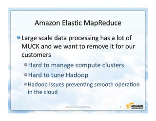 Amazon	
  Elas+c	
  MapReduce	
  
!  Large	
  scale	
  data	
  processing	
  has	
  a	
  lot	
  of	
  
   MUCK	
  and	
  we	
  want	
  to	
  remove	
  it	
  for	
  our	
  
   customers	
  
    !  Hard	
  to	
  manage	
  compute	
  clusters	
  
    !  Hard	
  to	
  tune	
  Hadoop	
  
   !  Hadoop	
  issues	
  preven+ng	
  smooth	
  opera+on	
  
      in	
  the	
  cloud	
  

                           Amazon.com	
  Conﬁden+al	
     3	
  
 