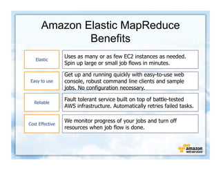 Amazon Elastic MapReduce
              Benefits
                 Uses as many or as few EC2 instances as needed.
   Elastic
                 Spin up large or small job flows in minutes.

                 Get up and running quickly with easy-to-use web
 Easy to use     console, robust command line clients and sample
                 jobs. No configuration necessary.

                 Fault tolerant service built on top of battle-tested
   Reliable
                 AWS infrastructure. Automatically retries failed tasks.

                 We monitor progress of your jobs and turn off
Cost Effective
                 resources when job flow is done.
 