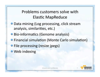 Problems	
  customers	
  solve	
  with	
  	
  
               Elas+c	
  MapReduce	
  
!  Data	
  mining	
  (Log	
  processing,	
  click	
  stream	
  
   analysis,	
  similari+es,	
  etc.)	
  	
  
!  Bio-­‐informa+cs	
  (Genome	
  analysis)	
  	
  
!  Financial	
  simula+on	
  (Monte	
  Carlo	
  simula+on)	
  
!  File	
  processing	
  (resize	
  jpegs)	
  
!  Web	
  indexing	
  


                         Amazon.com	
  Conﬁden+al	
     7	
  
 