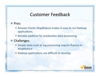 Customer	
  Feedback	
  
!   Pros:	
  
     !   Amazon	
  Elas+c	
  MapReduce	
  makes	
  it	
  easy	
  to	
  run	
  Hadoop	
  
         applica+ons.	
  
     !   Reliable	
  plaZorm	
  for	
  produc+on	
  data-­‐processing	
  
!   Challenges:	
  
     !   Simple	
  tasks	
  such	
  as	
  log	
  processing	
  require	
  ﬂuency	
  in	
  
         MapReduce	
  
     !   Hadoop	
  applica+ons	
  are	
  diﬃcult	
  to	
  develop	
  
 