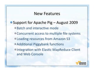 New	
  Features
                                     	
  
!  Support	
  for	
  Apache	
  Pig	
  –	
  August	
  2009	
  
   !    Batch	
  and	
  interac+ve	
  mode	
  
   !    Concurrent	
  access	
  to	
  mul+ple	
  ﬁle	
  systems	
  
   !    Loading	
  resources	
  from	
  Amazon	
  S3	
  
   !    Addi+onal	
  Piggybank	
  func+ons	
  
   !    Integra+on	
  with	
  Elas+c	
  MapReduce	
  Client	
  
        and	
  Web	
  Console	
  
 