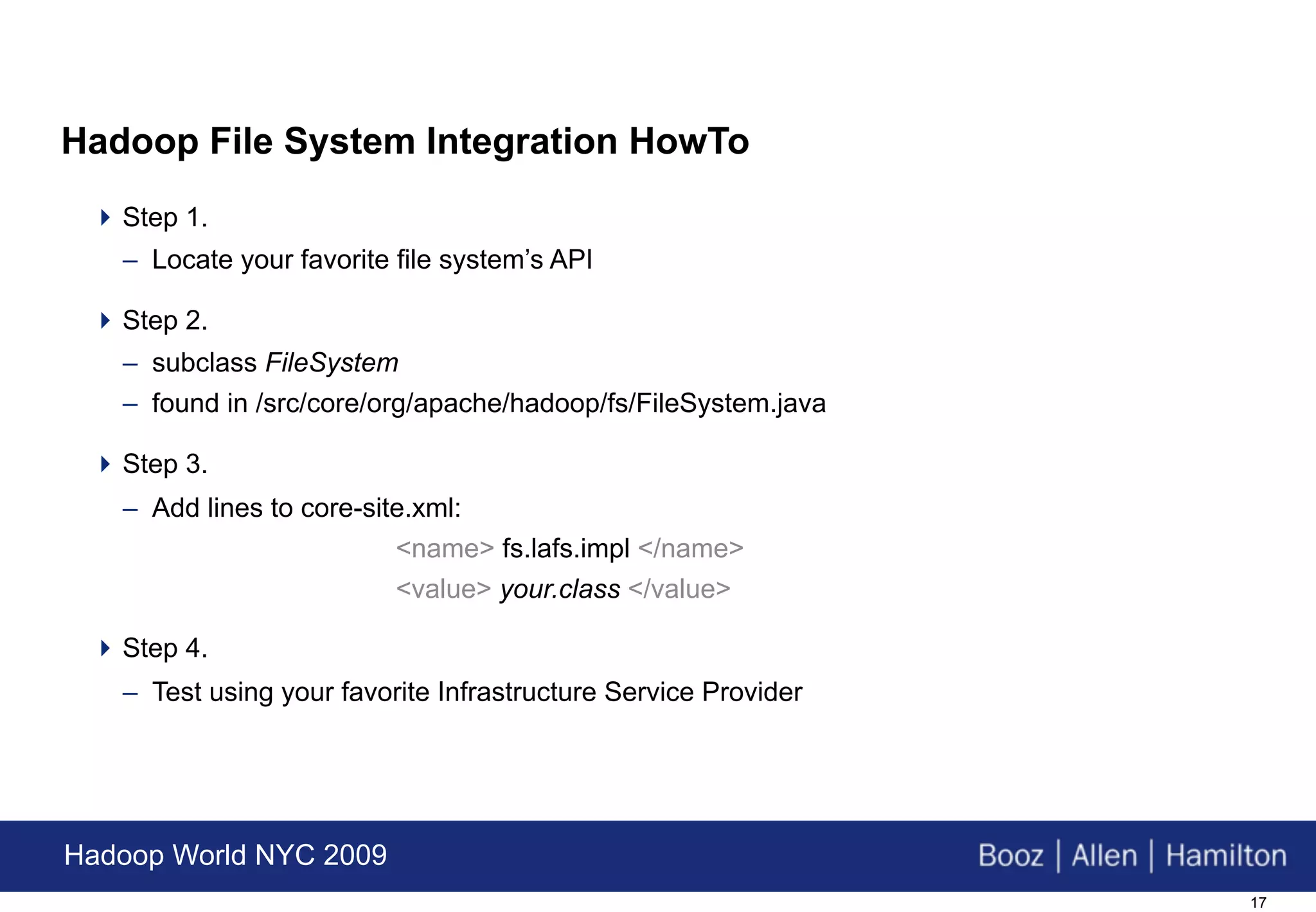 Hadoop File System Integration HowTo
  Step 1.
   – Locate your favorite file system’s API

  Step 2.
   – subclass FileSystem
   – found in /src/core/org/apache/hadoop/fs/FileSystem.java

  Step 3.
   – Add lines to core-site.xml:
                          <name> fs.lafs.impl </name>
                          <value> your.class </value>

  Step 4.
   – Test using your favorite Infrastructure Service Provider




Hadoop World NYC 2009
                                                                17
 