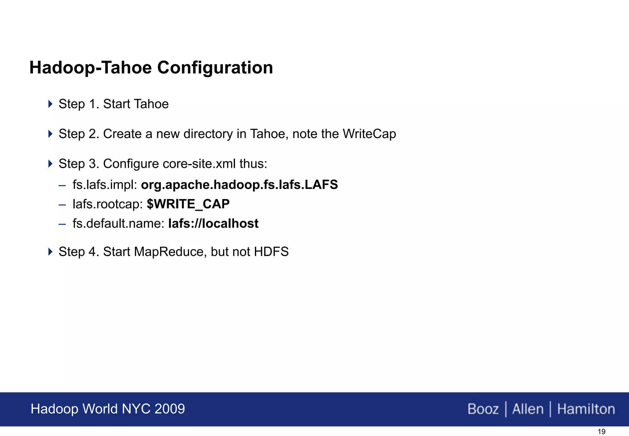 Hadoop-Tahoe Configuration
  Step 1. Start Tahoe

  Step 2. Create a new directory in Tahoe, note the WriteCap

  Step 3. Configure core-site.xml thus:
   – fs.lafs.impl: org.apache.hadoop.fs.lafs.LAFS
   – lafs.rootcap: $WRITE_CAP
   – fs.default.name: lafs://localhost

  Step 4. Start MapReduce, but not HDFS




Hadoop World NYC 2009
                                                                19
 