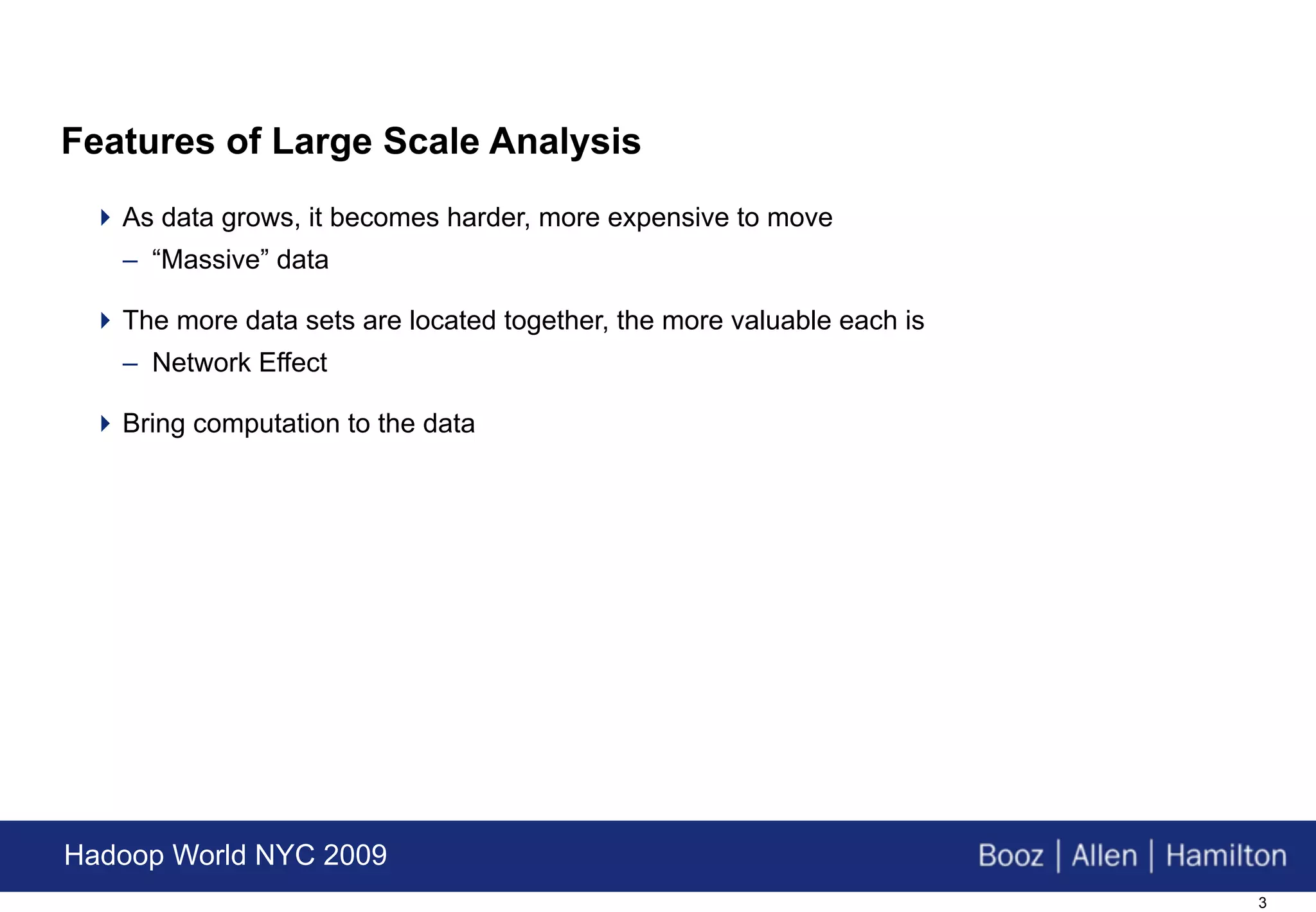 Features of Large Scale Analysis
  As data grows, it becomes harder, more expensive to move
   – “Massive” data

  The more data sets are located together, the more valuable each is
   – Network Effect

  Bring computation to the data




Hadoop World NYC 2009
                                                                        3
 