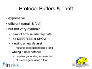 Protocol Buffers & Thrift
●   expressive
●   efficient (small & fast)
●   but not very dynamic
    ●   cannot browse arbitrary data
    ●   no DESCRIBE or SHOW
    ●   viewing a new dataset
        –   requires code generation & load
    ●   writing a new dataset
        –   requires generating schema text
        –   plus code generation & load
 