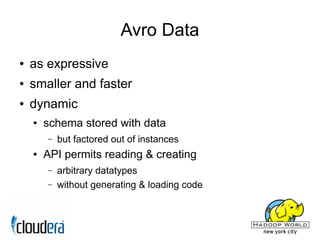 Avro Data
●   as expressive
●   smaller and faster
●   dynamic
    ●   schema stored with data
        –   but factored out of instances
    ●   API permits reading & creating
        –   arbitrary datatypes
        –   without generating & loading code
 