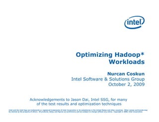 Optimizing Hadoop*
                                                                                             Workloads
                                                                                              Nurcan Coskun
                                                                              Intel Software & Solutions Group
                                                                                               October 2, 2009


                          Acknowledgements to Jason Dai, Intel SSG, for many
                             of the test results and optimization techniques
Intel and the Intel logo are trademarks or registered trademarks of Intel Corporation or its subsidiaries in the United States and other countries. Other names and brands may
be claimed as the property of others. All products, dates, and figures are preliminary and are subject to change without any notice. Copyright © 2009, Intel Corporation.
 