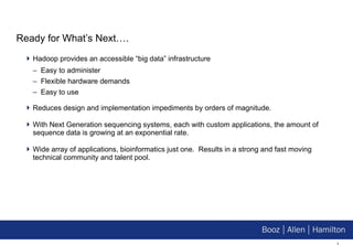 Ready for What’s Next…. Hadoop provides an accessible “big data” infrastructure Easy to administer Flexible hardware demands Easy to use Reduces design and implementation impediments by orders of magnitude. With Next Generation sequencing systems, each with custom applications, the amount of sequence data is growing at an exponential rate. Wide array of applications, bioinformatics just one.  Results in a strong and fast moving technical community and talent pool. 