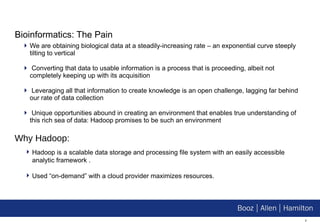 Bioinformatics: The Pain We are obtaining biological data at a steadily-increasing rate – an exponential curve steeply tilting to vertical Converting that data to usable information is a process that is proceeding, albeit not completely keeping up with its acquisition Leveraging all that information to create knowledge is an open challenge, lagging far behind our rate of data collection Unique opportunities abound in creating an environment that enables true understanding of this rich sea of data: Hadoop promises to be such an environment Why Hadoop: Hadoop is a scalable data storage and processing file system with an easily accessible analytic framework . Used “on-demand” with a cloud provider maximizes resources. 