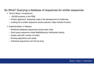 So What? Querying a database of sequences for similar sequences “One to Many” comparisons ~58,000 protiens in the PDB. Protein alignment  frequently used in the development of medicines. Looking for a certain sequence across species, helps indicate function. Implementation in Hadoop: Distribute database sequences across each node Send query sequence inside MapReduce(or distributed cache) Scales well with number of nodes Existing algorithms port easily Individual sequences can’t be too long 