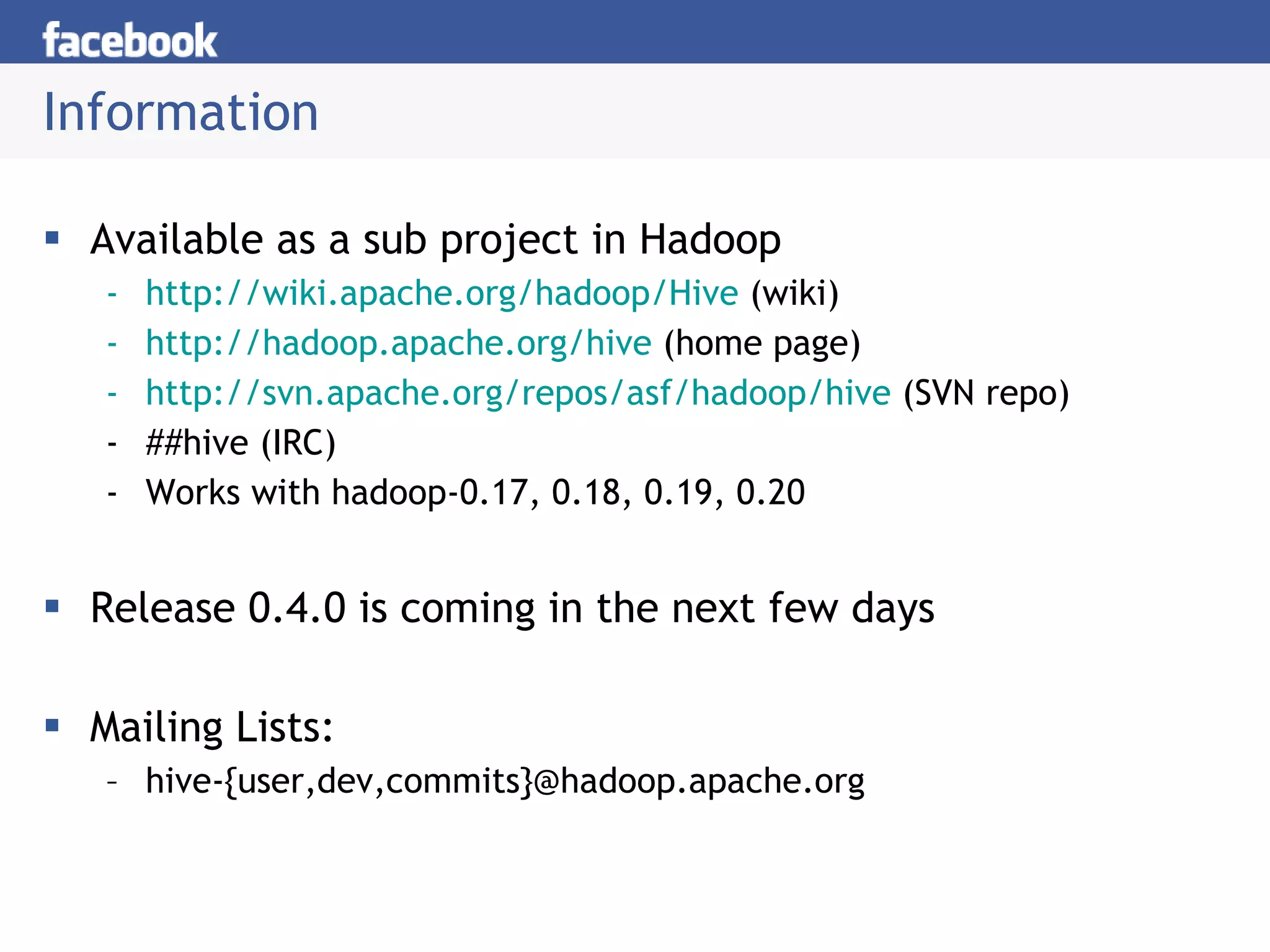 Information Available as a sub project in Hadoop http://wiki.apache.org/hadoop/Hive  (wiki) http://hadoop.apache.org/hive  (home page) http://svn.apache.org/repos/asf/hadoop/hive  (SVN repo) ##hive (IRC) Works with hadoop-0.17, 0.18, 0.19, 0.20 Release 0.4.0 is coming in the next few days Mailing Lists:  hive-{user,dev,commits}@hadoop.apache.org  