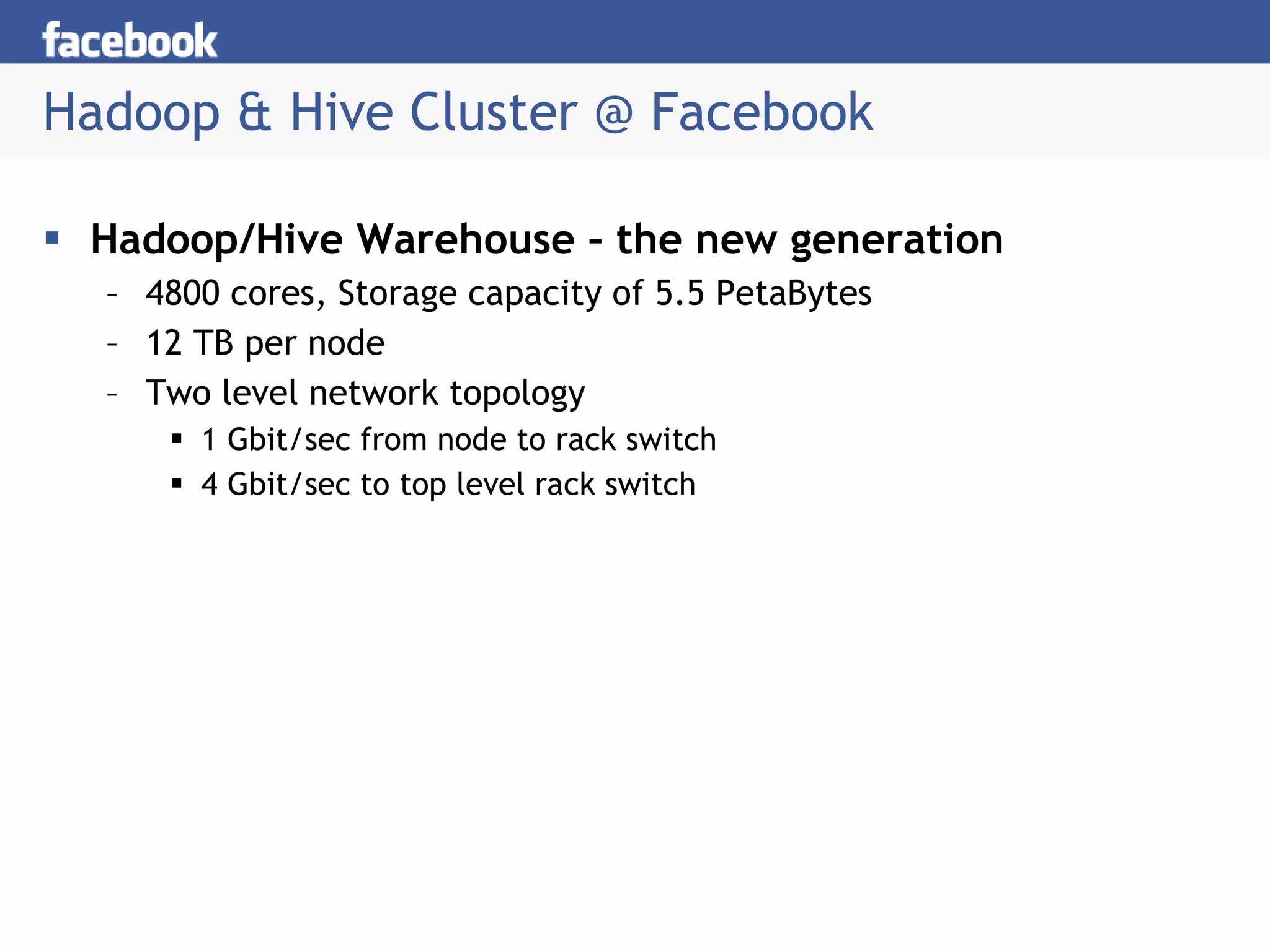 Hadoop & Hive Cluster @ Facebook Hadoop/Hive Warehouse – the new generation 4800 cores, Storage capacity of 5.5 PetaBytes 12 TB per node Two level network topology 1 Gbit/sec from node to rack switch 4 Gbit/sec to top level rack switch 