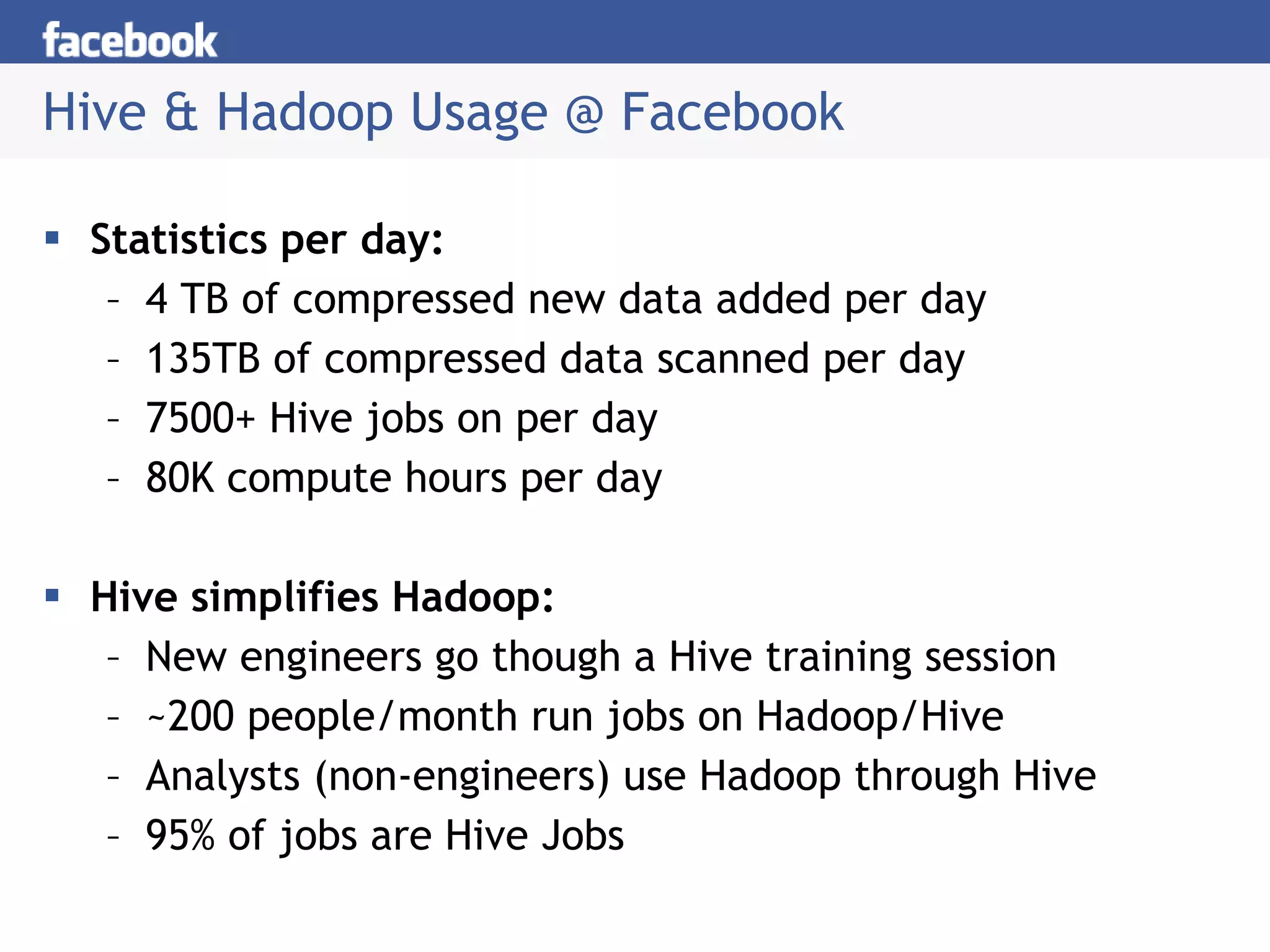 Hive & Hadoop Usage @ Facebook Statistics per day: 4 TB of compressed new data added per day 135TB of compressed data scanned per day 7500+ Hive jobs on per day 80K compute hours per day Hive simplifies Hadoop: New engineers go though a Hive training session ~200 people/month run jobs on Hadoop/Hive Analysts (non-engineers) use Hadoop through Hive 95% of jobs are Hive Jobs 