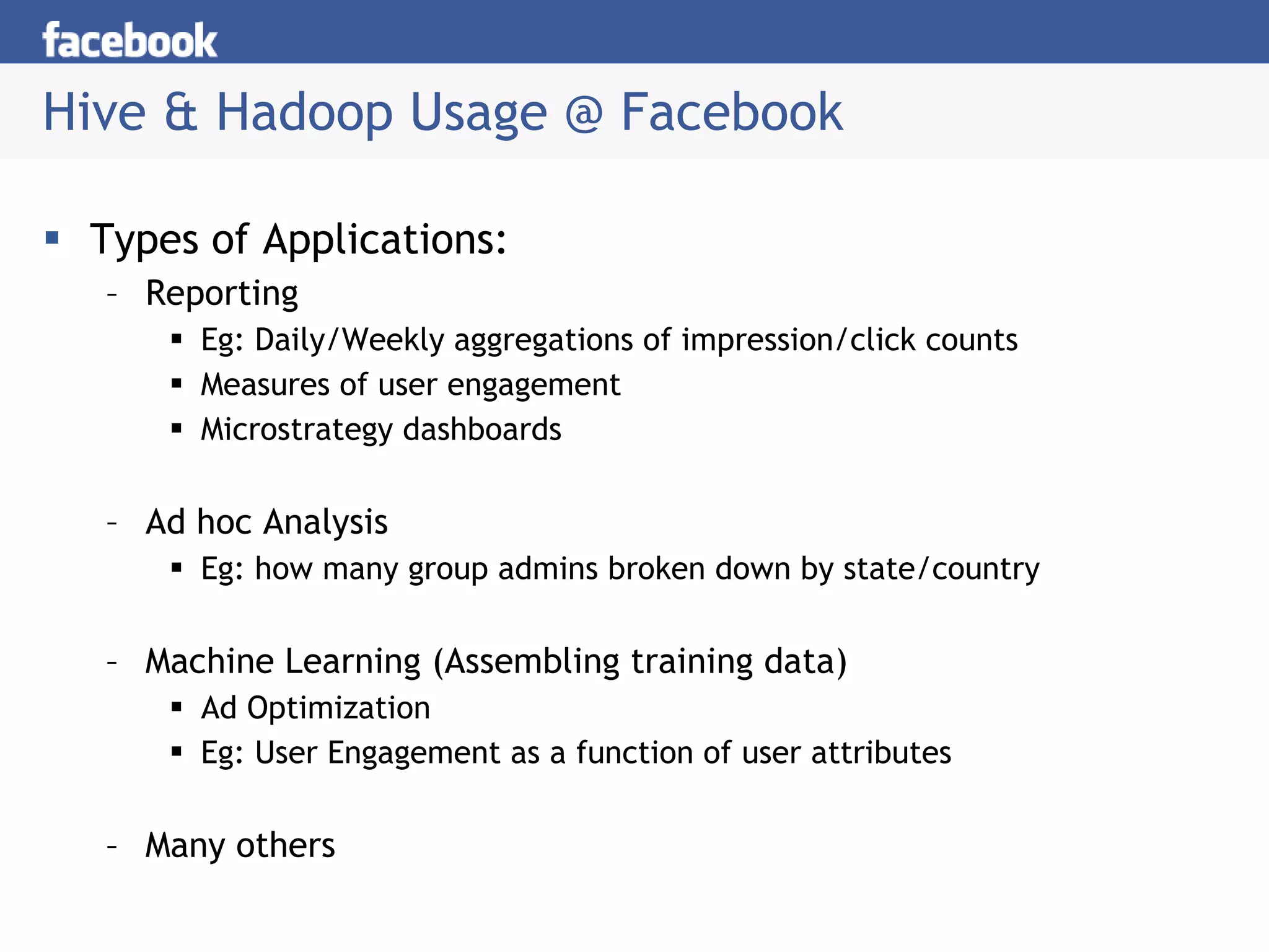 Hive & Hadoop Usage @ Facebook Types of Applications: Reporting  Eg: Daily/Weekly aggregations of impression/click counts Measures of user engagement  Microstrategy dashboards Ad hoc Analysis Eg: how many group admins broken down by state/country Machine Learning (Assembling training data) Ad Optimization Eg: User Engagement as a function of user attributes Many others 