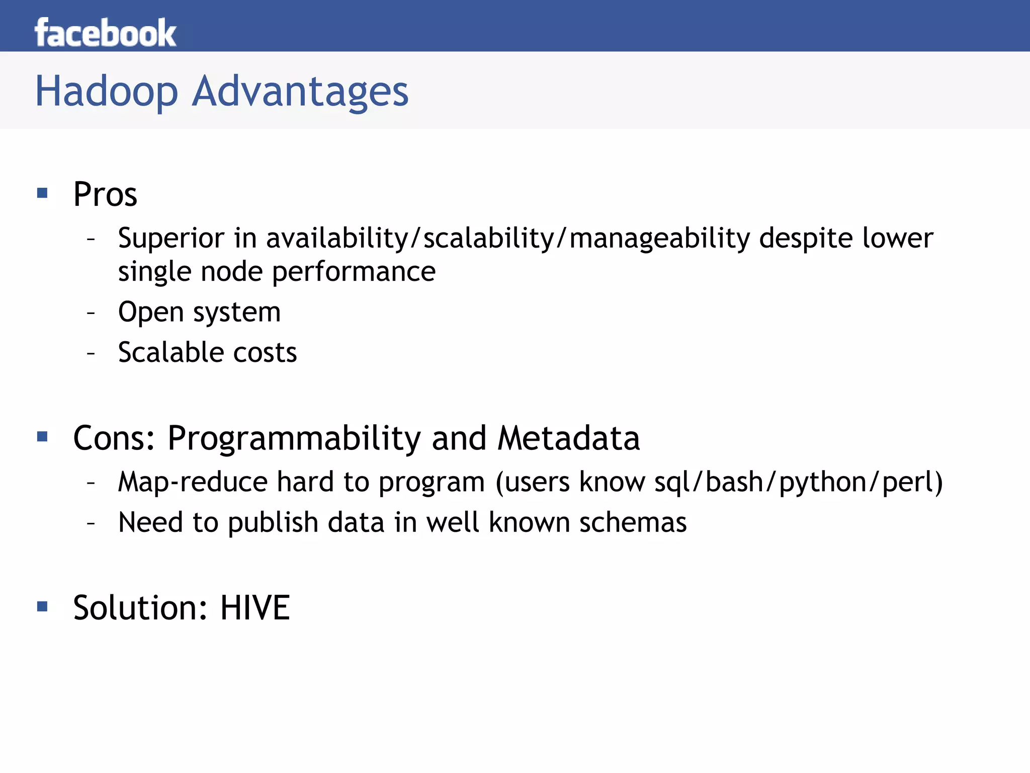 Hadoop Advantages Pros Superior in availability/scalability/manageability despite lower single node performance Open system Scalable costs Cons: Programmability and Metadata Map-reduce hard to program (users know sql/bash/python/perl) Need to publish data in well known schemas Solution: HIVE 