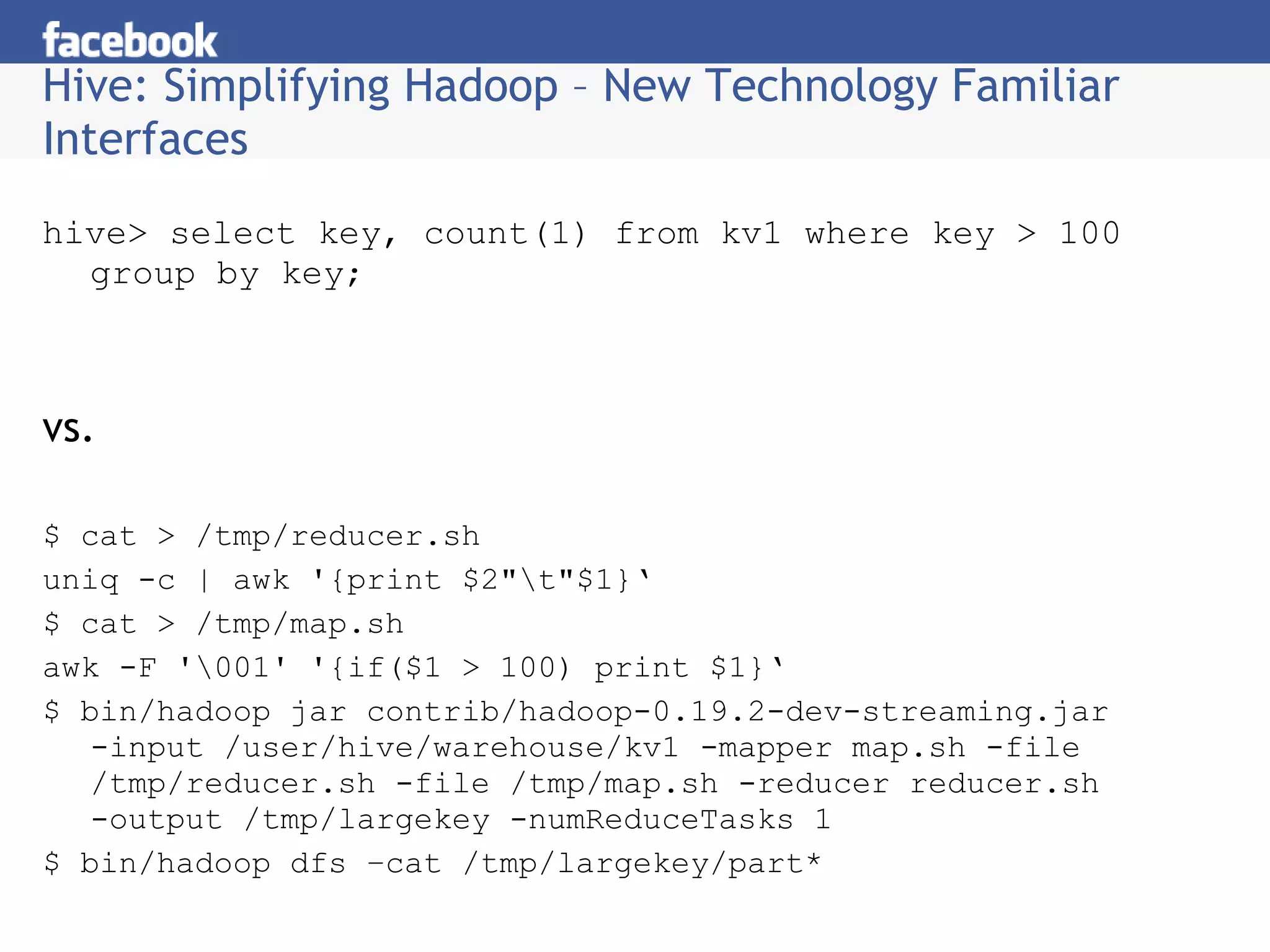 Hive: Simplifying Hadoop – New Technology Familiar Interfaces hive> select key, count(1) from kv1 where key > 100 group by key; vs. $ cat > /tmp/reducer.sh uniq -c | awk '{print $2&quot;\t&quot;$1}‘ $ cat > /tmp/map.sh awk -F '\001' '{if($1 > 100) print $1}‘ $ bin/hadoop jar contrib/hadoop-0.19.2-dev-streaming.jar -input /user/hive/warehouse/kv1 -mapper map.sh -file /tmp/reducer.sh -file /tmp/map.sh -reducer reducer.sh -output /tmp/largekey -numReduceTasks 1  $ bin/hadoop dfs –cat /tmp/largekey/part* 