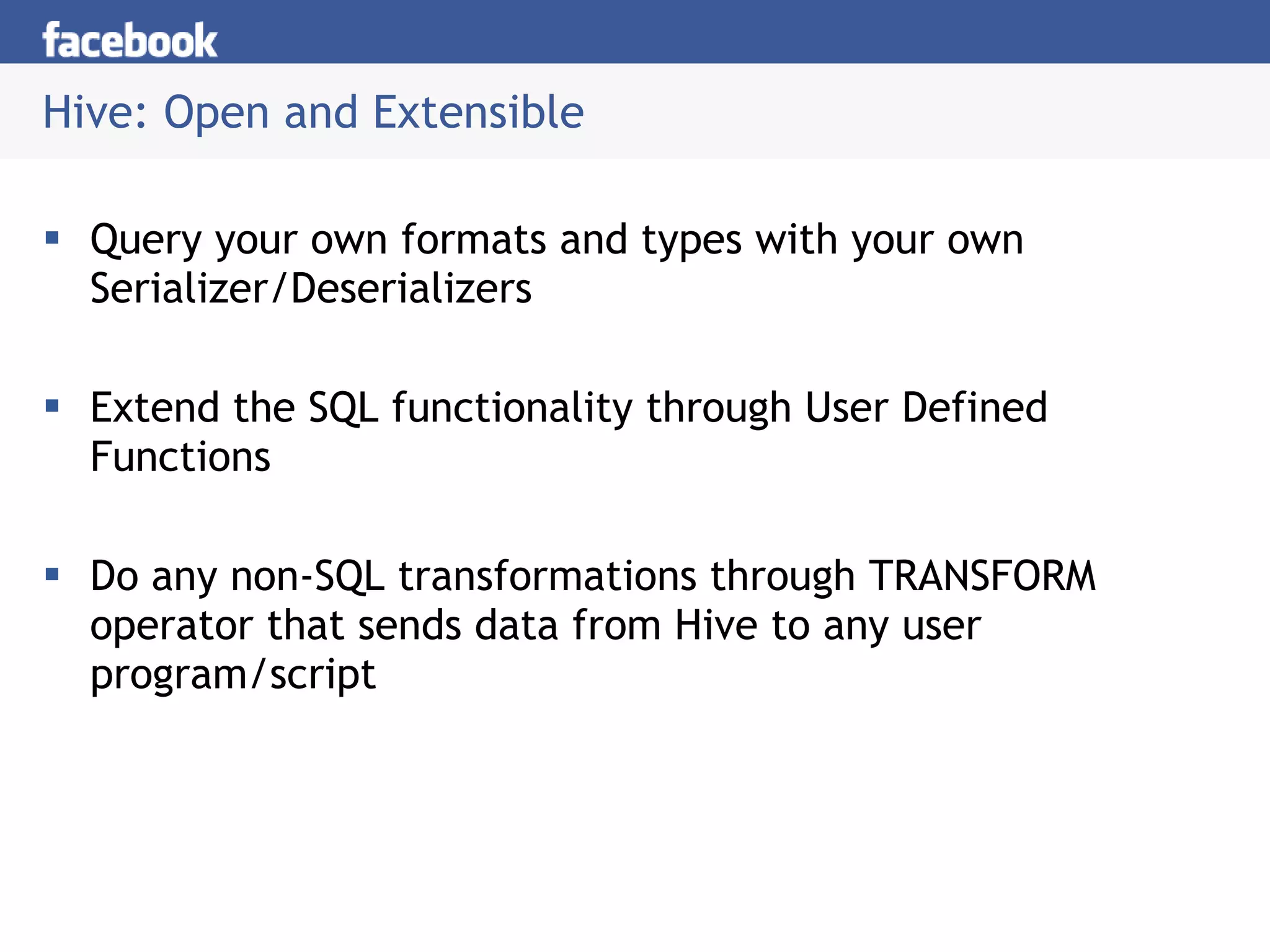Hive: Open and Extensible Query your own formats and types with your own Serializer/Deserializers Extend the SQL functionality through User Defined Functions Do any non-SQL transformations through TRANSFORM operator that sends data from Hive to any user program/script 