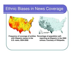 Ethnic Biases in News Coverage




 Frequency of coverage of entities Percentage of population self-
    with Hispanic names in the        reporting as Hispanic in the 2000
    U.S. news, 2004-2008              census. Courtesy of Wikipedia.
 