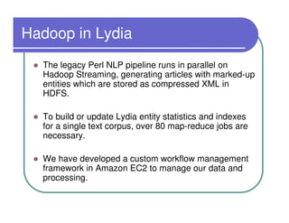Hadoop in Lydia
  The legacy Perl NLP pipeline runs in parallel on
  Hadoop Streaming, generating articles with marked-up
  entities which are stored as compressed XML in
  HDFS.

  To build or update Lydia entity statistics and indexes
  for a single text corpus, over 80 map-reduce jobs are
  necessary.

  We have developed a custom workflow management
  framework in Amazon EC2 to manage our data and
  processing.
 