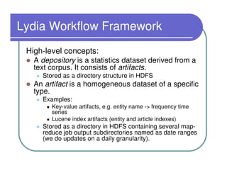 Lydia Workflow Framework
 High-level concepts:
   A depository is a statistics dataset derived from a
   text corpus. It consists of artifacts.
     Stored as a directory structure in HDFS
   An artifact is a homogeneous dataset of a specific
   type.
     Examples:
        Key-value artifacts, e.g. entity name -> frequency time
        series
        Lucene index artifacts (entity and article indexes)
     Stored as a directory in HDFS containing several map-
     reduce job output subdirectories named as date ranges
     (we do updates on a daily granularity).
 