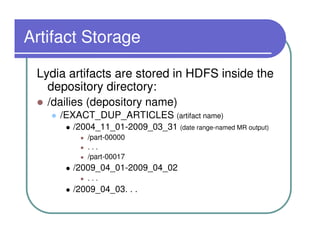Artifact Storage

 Lydia artifacts are stored in HDFS inside the
   depository directory:
   /dailies (depository name)
     /EXACT_DUP_ARTICLES (artifact name)
        /2004_11_01-2009_03_31 (date range-named MR output)
           /part-00000
           ...
           /part-00017
        /2009_04_01-2009_04_02
           ...
        /2009_04_03. . .
 