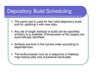 Depository Build Scheduling
   The same tool is used for the initial depository build
   and for updating it with new data.

   Any set of target artifacts to build can be specified,
   similarly to a makefile. Prerequisites of the targets are
   automatically identified.

   Artifacts are built in the correct order according to
   dependencies.

   The build process runs as a sequence of Hadoop
   map-reduce jobs and occasional serial jobs.
 