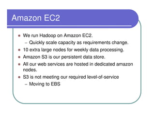 Amazon EC2
  We run Hadoop on Amazon EC2.
  – Quickly scale capacity as requirements change.
  10 extra large nodes for weekly data processing.
  Amazon S3 is our persistent data store.
  All our web services are hosted in dedicated amazon
  nodes.
  S3 is not meeting our required level-of-service
   – Moving to EBS
 
