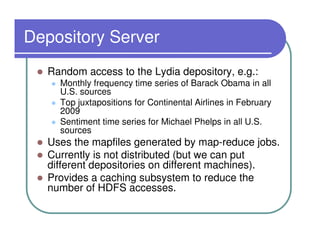 Depository Server
  Random access to the Lydia depository, e.g.:
    Monthly frequency time series of Barack Obama in all
    U.S. sources
    Top juxtapositions for Continental Airlines in February
    2009
    Sentiment time series for Michael Phelps in all U.S.
    sources
  Uses the mapfiles generated by map-reduce jobs.
  Currently is not distributed (but we can put
  different depositories on different machines).
  Provides a caching subsystem to reduce the
  number of HDFS accesses.
 