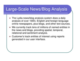 Large-Scale News/Blog Analysis
  The Lydia news/blog analysis system does a daily
  analysis of over 1000+ English and foreign-language
  online newspapers, plus blogs, and other text sources.
  We currently track tens of millions of named entities in
  the news and blogs, providing spatial, temporal,
  relational and sentiment analysis.
  Customer's track entities of interest using reports
  generated in our user interface.
 