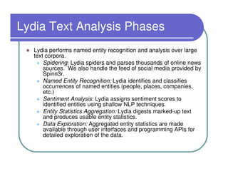 Lydia Text Analysis Phases
  Lydia performs named entity recognition and analysis over large
  text corpora.
      Spidering: Lydia spiders and parses thousands of online news
      sources. We also handle the feed of social media provided by
      Spinn3r.
      Named Entity Recognition: Lydia identifies and classifies
      occurrences of named entities (people, places, companies,
      etc.)
      Sentiment Analysis: Lydia assigns sentiment scores to
      identified entities using shallow NLP techniques.
      Entity Statistics Aggregation: Lydia digests marked-up text
      and produces usable entity statistics.
      Data Exploration: Aggregated entity statistics are made
      available through user interfaces and programming APIs for
      detailed exploration of the data.
 