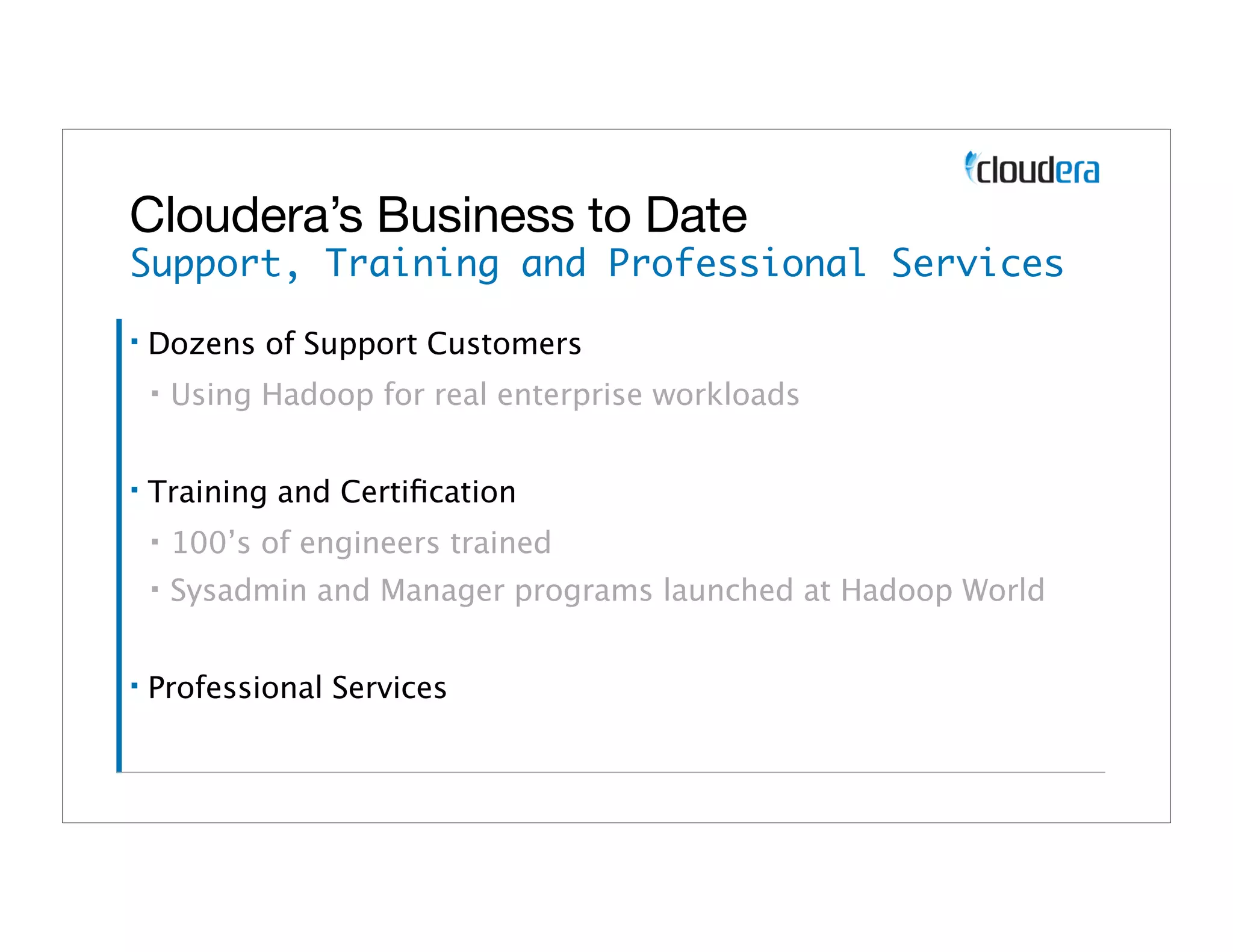 Cloudera’s Business to Date
Support, Training and Professional Services
▪   Dozens of Support Customers
    ▪   Using Hadoop for real enterprise workloads

▪   Training and Certiﬁcation
    ▪   100’s of engineers trained
    ▪   Sysadmin and Manager programs launched at Hadoop World

▪   Professional Services
 