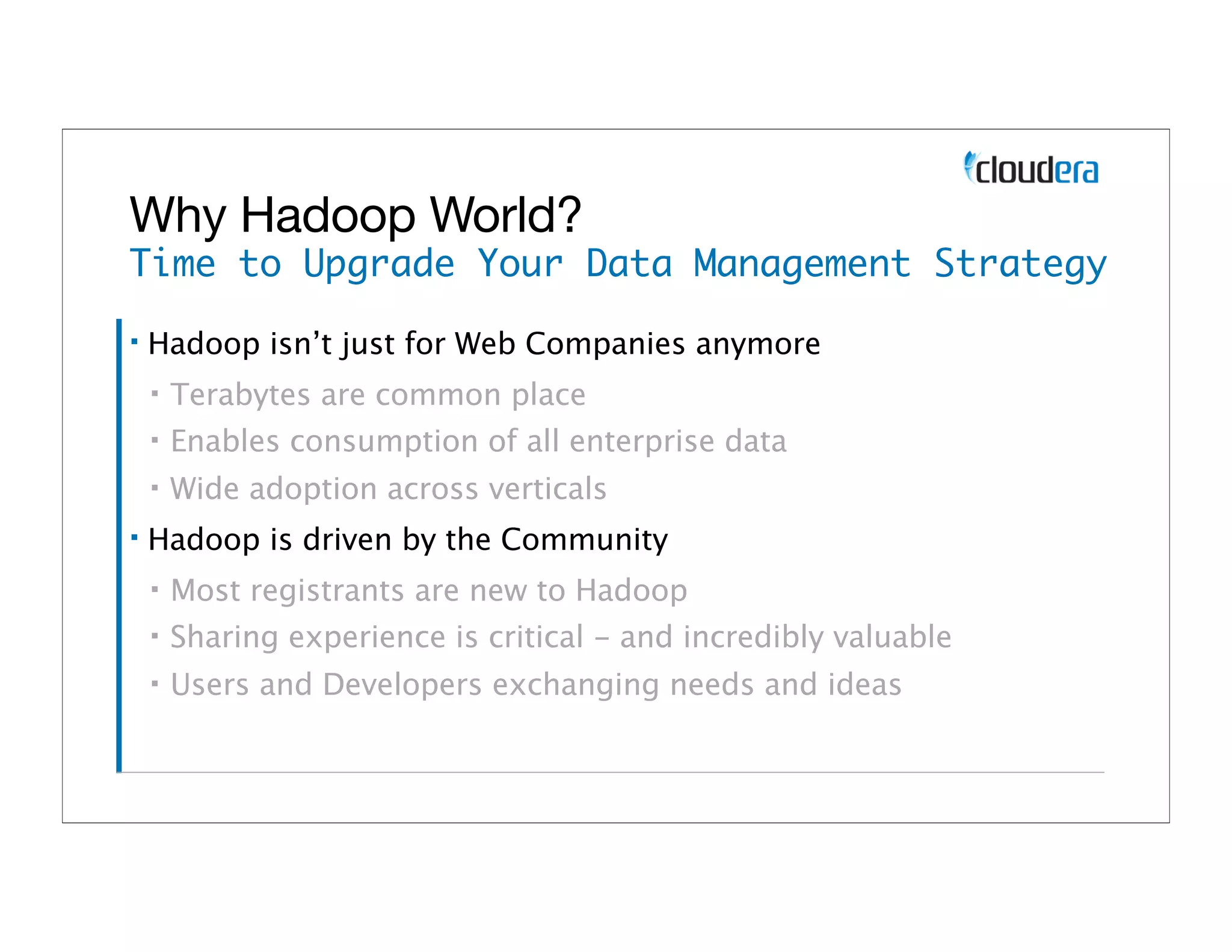 Why Hadoop World?
Time to Upgrade Your Data Management Strategy
▪   Hadoop isn’t just for Web Companies anymore
    ▪   Terabytes are common place
    ▪   Enables consumption of all enterprise data
    ▪   Wide adoption across verticals
▪   Hadoop is driven by the Community
    ▪   Most registrants are new to Hadoop
    ▪   Sharing experience is critical - and incredibly valuable
    ▪   Users and Developers exchanging needs and ideas
 