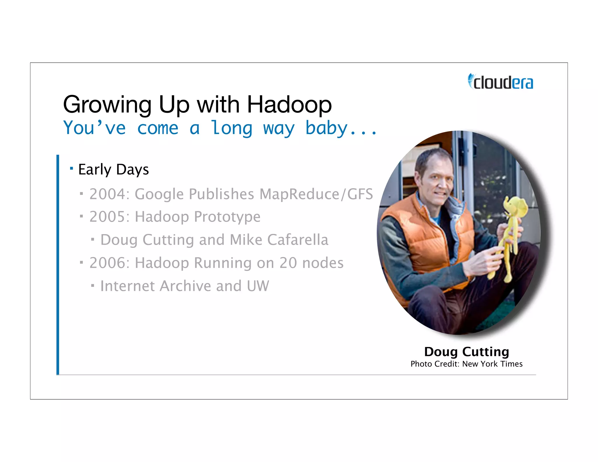 Growing Up with Hadoop
You’ve come a long way baby...

▪   Early Days
    ▪   2004: Google Publishes MapReduce/GFS
    ▪   2005: Hadoop Prototype
        ▪   Doug Cutting and Mike Cafarella
    ▪   2006: Hadoop Running on 20 nodes
        ▪   Internet Archive and UW



                                                  Doug Cutting
                                               Photo Credit: New York Times
 