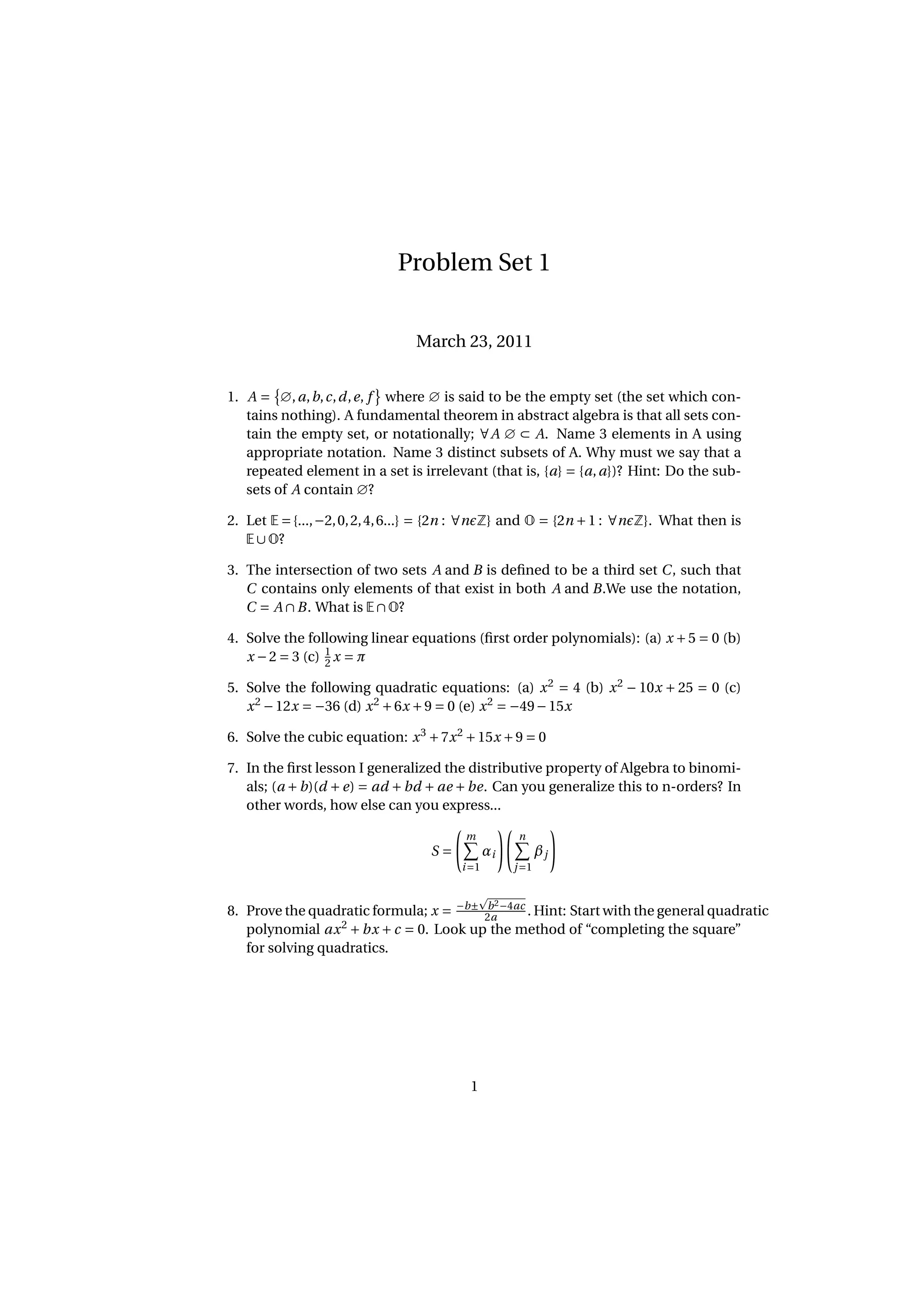 Problem Set 1 March 23, 2011 1. A = ∅, a, b, c, d , e, f where ∅ is said to be the empty set (the set which con- tains nothing). A fundamental theorem in abstract algebra is that all sets con- tain the empty set, or notationally; ∀A ∅ ⊂ A. Name 3 elements in A using appropriate notation. Name 3 distinct subsets of A. Why must we say that a repeated element in a set is irrelevant (that is, {a} = {a, a})? Hint: Do the sub- sets of A contain ∅? 2. Let E = {..., −2, 0, 2, 4, 6...} = {2n : ∀n Z} and O = {2n + 1 : ∀n Z}. What then is E ∪ O? 3. The intersection of two sets A and B is deﬁned to be a third set C , such that C contains only elements of that exist in both A and B.We use the notation, C = A ∩ B . What is E ∩ O? 4. Solve the following linear equations (ﬁrst order polynomials): (a) x + 5 = 0 (b) x − 2 = 3 (c) 1 x = π 2 5. Solve the following quadratic equations: (a) x 2 = 4 (b) x 2 − 10x + 25 = 0 (c) x 2 − 12x = −36 (d) x 2 + 6x + 9 = 0 (e) x 2 = −49 − 15x 6. Solve the cubic equation: x 3 + 7x 2 + 15x + 9 = 0 7. In the ﬁrst lesson I generalized the distributive property of Algebra to binomi- als; (a + b)(d + e) = ad + bd + ae + be. Can you generalize this to n-orders? In other words, how else can you express... m n S= αi βj i =1 j =1 b 2 8. Prove the quadratic formula; x = −b± 2a −4ac . Hint: Start with the general quadratic 2 polynomial ax + bx + c = 0. Look up the method of “completing the square” for solving quadratics. 1 