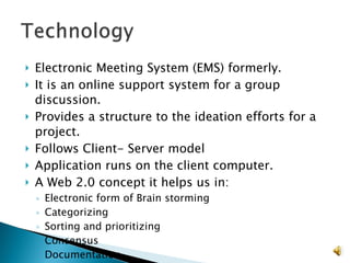 Electronic Meeting System (EMS) formerly. It is an online support system for a group discussion. Provides a structure to the ideation efforts for a project.  Follows Client- Server model  Application runs on the client computer. A Web 2.0 concept it helps us in: Electronic form of Brain storming Categorizing  Sorting and prioritizing Consensus Documentation 