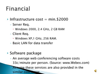 Infrastructure cost = min.$2000  Server Req. Windows 2000, 2.4 GHz, 2 GB RAM Client Req. Windows XP,1 GHz, 256 RAM. Basic LAN for data transfer Software package An average web conferencing software costs 33c/minute per person. (Source: www.Webex.com) Assume these services are also provided in the similar cost range. 