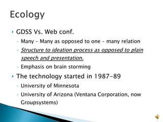 GDSS Vs. Web conf. Many – Many as opposed to one – many relation Structure to ideation process as opposed to plain speech and presentation. Emphasis on brain storming The technology started in 1987-89 University of Minnesota  University of Arizona (Ventana Corporation, now Groupsystems) 