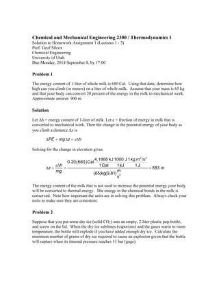 Chemical and Mechanical Engineering 2300 / Thermodynamics I 
Solution to Homework Assignment 1 (Lectures 1 - 3) 
Prof. Geof Silcox 
Chemical Engineering 
University of Utah 
Due Monday, 2014 September 8, by 17:00 
Problem 1 
The energy content of 1-liter of whole milk is 680 Cal. Using that data, determine how 
high can you climb (in meters) on a liter of whole milk. Assume that your mass is 65 kg 
and that your body can convert 20 percent of the energy in the milk to mechanical work. 
Approximate answer: 900 m. 
Solution 
Let h = energy content of 1-liter of milk. Let  = fraction of energy in milk that is 
converted to mechanical work. Then the change in the potential energy of your body as 
you climb a distance z is 
PE  mgz  h 
Solving for the change in elevation gives 
  2 2 
0.20 680 Cal 4.1868 kJ 1000 J 1kg m /s 
 
z h m 
1Cal 1kJ 1 J 893 (65)kg(9.81) m 
    
2 
s 
mg 
The energy content of the milk that is not used to increase the potential energy your body 
will be converted to thermal energy. The energy in the chemical bonds in the milk is 
conserved. Note how important the units are in solving this problem. Always check your 
units to make sure they are consistent. 
Problem 2 
Suppose that you put some dry ice (solid CO2) into an empty, 2-liter plastic pop bottle, 
and screw on the lid. When the dry ice sublimes (vaporizes) and the gases warm to room 
temperature, the bottle will explode if you have added enough dry ice. Calculate the 
minimum number of grams of dry ice required to cause an explosion given that the bottle 
will rupture when its internal pressure reaches 11 bar (gage). 
 