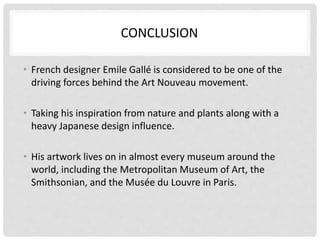 CONCLUSION
• French designer Emile Gallé is considered to be one of the
driving forces behind the Art Nouveau movement.
• Taking his inspiration from nature and plants along with a
heavy Japanese design influence.
• His artwork lives on in almost every museum around the
world, including the Metropolitan Museum of Art, the
Smithsonian, and the Musée du Louvre in Paris.
 