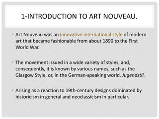 1-INTRODUCTION TO ART NOUVEAU.
• Art Nouveau was an innovative international style of modern
art that became fashionable from about 1890 to the First
World War.
• The movement issued in a wide variety of styles, and,
consequently, it is known by various names, such as the
Glasgow Style, or, in the German-speaking world, Jugendstil.
• Arising as a reaction to 19th-century designs dominated by
historicism in general and neoclassicism in particular.
 