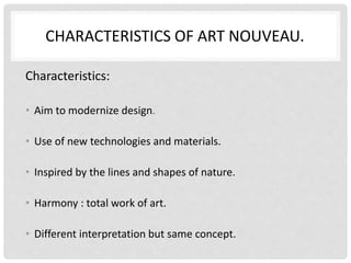 CHARACTERISTICS OF ART NOUVEAU.
Characteristics:
• Aim to modernize design.
• Use of new technologies and materials.
• Inspired by the lines and shapes of nature.
• Harmony : total work of art.
• Different interpretation but same concept.
 