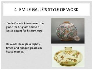 4- EMILE GALLÉ’S STYLE OF WORK
• Emile Galle is known over the
globe for his glass and to a
lesser extent for his furniture.
• He made clear glass, lightly
tinted and opaque glasses in
heavy masses.
 