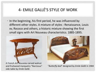 4- EMILE GALLÉ’S STYLE OF WORK
• In the beginning, his first period, he was influenced by
different other styles. A mixture of styles : Renaissance, Louis
xv, Rococo and others, a historic mixture showing the first
small signs with Art Nouveau characteristics. 1885-1895.
A French Art Nouveau carved walnut
and fruitwood marquetry "Narcissus"
side table by Emile Gallé.
"Butterfly bed" designed by Emile Gallé in 1904
 