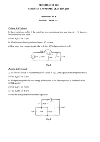 PRINCIPLES OF EE2
SEMESTER 1, ACADEMIC YEAR 2017 -2018
Homework No. 1
Deadline: 06/10/2017
Problem 1: RL circuit
In the circuit shown in Fig. 1, the switch has been in position a for a long time. At t = 0, it moves
instantaneously from a to b
a/ Find 𝑣0(𝑡) for 𝑡 ≥ 0;
b/ What is the total energy delivered to the 8Ω resistor;
c/ How many time constant does it take to deliver 95% of energy found in (b).
Fig. 1
Problem 2: RC Circuit
At the time the switch is closed in the circuit shown in Fig. 2, the capacitor are charged as shown.
a/ Find 𝑣0(𝑡) for 𝑡 ≥ 0+
;
b/ What percantages of the total energy initially store in the three capacitors is dissipated in the
250kΩ resistor;
c/ Find 𝑣1(𝑡) for 𝑡 ≥ 0;
d/ Find 𝑣2(𝑡) for 𝑡 ≥ 0;
e/ Find the enerdy trapped in the ideal capacitors.
Fig. 2
 