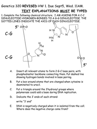 Genetics 320  REVISED  HW 1. Due Sept5, Wed. 11AM.  TEXT  EXPLANATIONS  MUST  BE TYPED   1. Complete the following chemical structure.  I AM ASKING FOR A C-C  DINUCLEOTIDE HYDROGEN-BONDED TO A G-G DINUCLEOTIDE. THE DOTTED LINES INDICATE THE AXIS OF EACH DINUCLEOTIDE.  ,[object Object],[object Object],[object Object],[object Object],[object Object],[object Object],5’ 5’ O-P=O O O-P=O N O N N N O N O N N C-G C-G H H H H H 