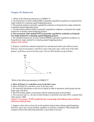 Chapter 10: Homework
1. Which of the following statements is CORRECT?
a. The internal rate of return method (IRR) is generally regarded by academics as being the best
single method for evaluating capital budgeting projects.
b. The payback method is generally regarded by academics as being the best single method for
evaluating capital budgeting projects.
c. The discounted payback method is generally regarded by academics as being the best single
method for evaluating capital budgeting projects.
d. The net present value method (NPV) is generally regarded by academics as being the
best single method for evaluating capital budgeting projects.
e. The modified internal rate of return method (MIRR) is generally regarded by academics as
being the best single method for evaluating capital budgeting projects.
Answer: D is correct.
2. Projects A and B have identical expected lives and identical initial cash outflows (costs).
However, most of one project’s cash flows come in the early years, while most of the other
project’s cash flows occur in the later years. The two NPV profiles are given below:
Which of the following statements is CORRECT?
a. More of Project A’s cash flows occur in the later years.
b. More of Project B’s cash flows occur in the later years.
c. We must have information on the cost of capital in order to determine which project has the
larger early cash flows.
d. The NPV profile graph is inconsistent with the statement made in the problem.
e. The crossover rate, i.e., the rate at which Projects A and B have the same NPV, is greater than
either project’s IRR.
Answer: A is correct. If NPV profile line has a steep slope, this indicates that cash flows
will occur relatively slow.
3. Suppose a firm relies exclusively on the payback method when making capital budgeting
decisions, and it sets a 4-year payback regardless of economic conditions. Other things held
constant, which of the following statements is most likely to be true?
 